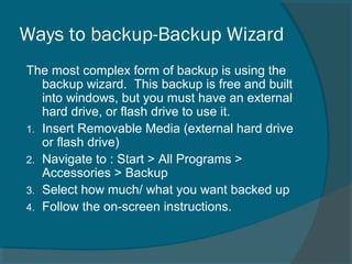 Ways to backup-Backup Wizard
The most complex form of backup is using the
backup wizard. This backup is free and built
into windows, but you must have an external
hard drive, or flash drive to use it.
1. Insert Removable Media (external hard drive
or flash drive)
2. Navigate to : Start > All Programs >
Accessories > Backup
3. Select how much/ what you want backed up
4. Follow the on-screen instructions.
 
