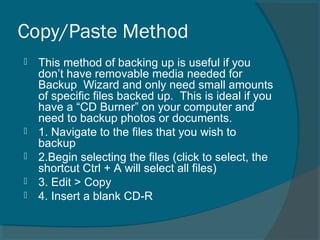 Copy/Paste Method
 This method of backing up is useful if you
don’t have removable media needed for
Backup Wizard and only need small amounts
of specific files backed up. This is ideal if you
have a “CD Burner” on your computer and
need to backup photos or documents.
 1. Navigate to the files that you wish to
backup
 2.Begin selecting the files (click to select, the
shortcut Ctrl + A will select all files)
 3. Edit > Copy
 4. Insert a blank CD-R
 