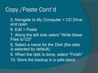 Copy /Paste Cont’d
 5. Navigate to My Computer > CD Drive
and open
 6. Edit > Paste
 7. Along the left side select “Write these
Files to CD”
 8. Select a name for the Disk (the date
is selected by default)
 9. When the disk is done, select “Finish”
 10. Store the backup in a safe place.
 