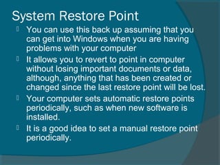 System Restore Point
 You can use this back up assuming that you
can get into Windows when you are having
problems with your computer
 It allows you to revert to point in computer
without losing important documents or data,
although, anything that has been created or
changed since the last restore point will be lost.
 Your computer sets automatic restore points
periodically, such as when new software is
installed.
 It is a good idea to set a manual restore point
periodically.
 