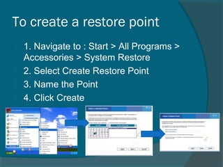 To create a restore point
 1. Navigate to : Start > All Programs >
Accessories > System Restore
 2. Select Create Restore Point
 3. Name the Point
 4. Click Create
 
