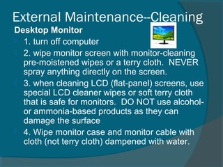 External Maintenance--Cleaning
Desktop Monitor
 1. turn off computer
 2. wipe monitor screen with monitor-cleaning
pre-moistened wipes or a terry cloth. NEVER
spray anything directly on the screen.
 3. when cleaning LCD (flat-panel) screens, use
special LCD cleaner wipes or soft terry cloth
that is safe for monitors. DO NOT use alcohol-
or ammonia-based products as they can
damage the surface
 4. Wipe monitor case and monitor cable with
cloth (not terry cloth) dampened with water.
 