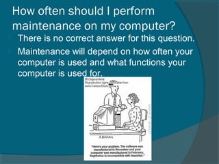 How often should I perform
maintenance on my computer?
 There is no correct answer for this question.
 Maintenance will depend on how often your
computer is used and what functions your
computer is used for.
 
