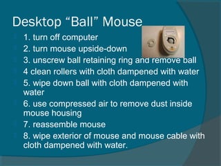 Desktop “Ball” Mouse
 1. turn off computer
 2. turn mouse upside-down
 3. unscrew ball retaining ring and remove ball
 4 clean rollers with cloth dampened with water
 5. wipe down ball with cloth dampened with
water
 6. use compressed air to remove dust inside
mouse housing
 7. reassemble mouse
 8. wipe exterior of mouse and mouse cable with
cloth dampened with water.
 