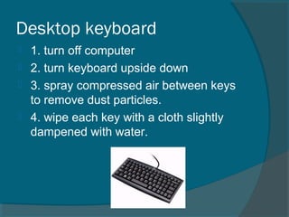 Desktop keyboard
 1. turn off computer
 2. turn keyboard upside down
 3. spray compressed air between keys
to remove dust particles.
 4. wipe each key with a cloth slightly
dampened with water.
 
