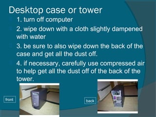 Desktop case or tower
 1. turn off computer
 2. wipe down with a cloth slightly dampened
with water
 3. be sure to also wipe down the back of the
case and get all the dust off.
 4. if necessary, carefully use compressed air
to help get all the dust off of the back of the
tower.
front back
 