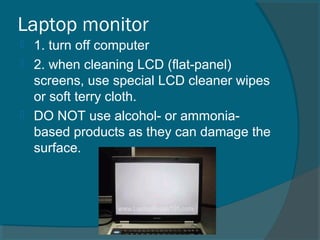 Laptop monitor
 1. turn off computer
 2. when cleaning LCD (flat-panel)
screens, use special LCD cleaner wipes
or soft terry cloth.
 DO NOT use alcohol- or ammonia-
based products as they can damage the
surface.
 