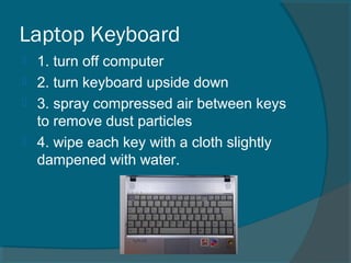Laptop Keyboard
 1. turn off computer
 2. turn keyboard upside down
 3. spray compressed air between keys
to remove dust particles
 4. wipe each key with a cloth slightly
dampened with water.
 