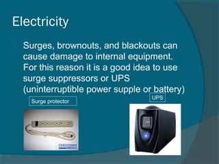 Electricity
 Surges, brownouts, and blackouts can
cause damage to internal equipment.
For this reason it is a good idea to use
surge suppressors or UPS
(uninterruptible power supple or battery)
Surge protector
UPS
 