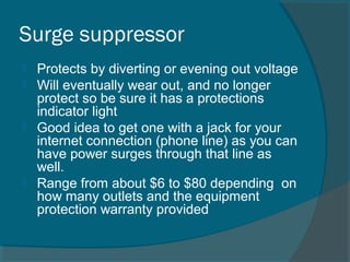 Surge suppressor
 Protects by diverting or evening out voltage
 Will eventually wear out, and no longer
protect so be sure it has a protections
indicator light
 Good idea to get one with a jack for your
internet connection (phone line) as you can
have power surges through that line as
well.
 Range from about $6 to $80 depending on
how many outlets and the equipment
protection warranty provided
 