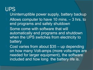 UPS
 Uninterruptible power supply, battery backup
 Allows computer to have 10 mins. – 3 hrs. to
end programs and safely shutdown
 Some come with software that will
automatically end programs and shutdown
when the UPS switches from electricity to
battery
 Cost varies from about $35 – up depending
on how many Volt-amps (more volts-mps are
needed for larger equipment), the software
included and how long the battery life is.
 