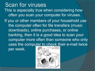 Scan for viruses
This is especially true when considering how
often you scan your computer for viruses.
If you or other members of your household use
the computer often for file transfers (music
downloads), online purchases, or online
banking, then it is a good idea to scan your
computer more often than someone who only
uses the computer to check their e-mail twice
per week.
 
