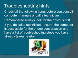 Troubleshooting hints
 Check off the following items before you consult
computer manuals or call a technician
 Remember to always look for the obvious first
 If you do call a technician, ensure the computer
is accessible for the phone conversation and
have a list of troubleshooting steps you have
already taken nearby.
 