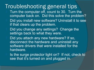 Troubleshooting general tips
 Turn the computer off, count to 30. Turn the
computer back on. Did this solve the problem?
 Did you install new software? Uninstall it to see
if that clears up the problem.
 Did you change any settings? Change the
settings back to what they were.
 Did you attach any new hardware? If so,
disconnect the hardware and uninstall any
software drivers that were installed for the
hardware.
 Is the surge protector light on? If not, check to
see that it’s turned on and plugged in.
 