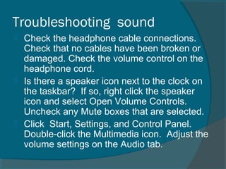 Troubleshooting sound
 Check the headphone cable connections.
Check that no cables have been broken or
damaged. Check the volume control on the
headphone cord.
 Is there a speaker icon next to the clock on
the taskbar? If so, right click the speaker
icon and select Open Volume Controls.
Uncheck any Mute boxes that are selected.
 Click Start, Settings, and Control Panel.
Double-click the Multimedia icon. Adjust the
volume settings on the Audio tab.
 