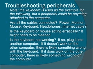 Troubleshooting peripherals
 Note: the keyboard is used as the example for
the following, but a peripheral could be anything
attached to the computer.
 Are all the cables connected? Power, Monitor,
Mouse, Keyboard, Headphones, internet cable?
 Is the keyboard or mouse acting erratically? It
might need to be cleaned.
 Is the keyboard not working? If so, plug it into
another computer. If it doesn’t work on the
other computer, there is likely something wrong
with the keyboard. If it does work on the other
computer, there is likely something wrong on
the computer.
 