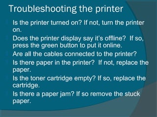 Troubleshooting the printer
 Is the printer turned on? If not, turn the printer
on.
 Does the printer display say it’s offline? If so,
press the green button to put it online.
 Are all the cables connected to the printer?
 Is there paper in the printer? If not, replace the
paper.
 Is the toner cartridge empty? If so, replace the
cartridge.
 Is there a paper jam? If so remove the stuck
paper.
 