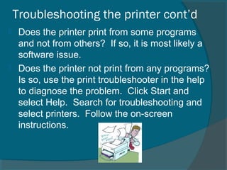 Troubleshooting the printer cont’d
 Does the printer print from some programs
and not from others? If so, it is most likely a
software issue.
 Does the printer not print from any programs?
Is so, use the print troubleshooter in the help
to diagnose the problem. Click Start and
select Help. Search for troubleshooting and
select printers. Follow the on-screen
instructions.
 