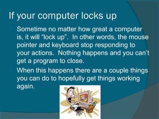 If your computer locks up
 Sometime no matter how great a computer
is, it will “lock up”. In other words, the mouse
pointer and keyboard stop responding to
your actions. Nothing happens and you can’t
get a program to close.
 When this happens there are a couple things
you can do to hopefully get things working
again.
 