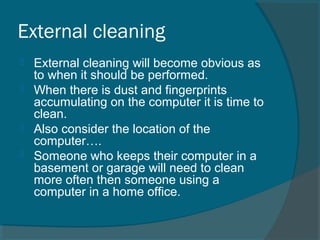 External cleaning
 External cleaning will become obvious as
to when it should be performed.
 When there is dust and fingerprints
accumulating on the computer it is time to
clean.
 Also consider the location of the
computer….
 Someone who keeps their computer in a
basement or garage will need to clean
more often then someone using a
computer in a home office.
 