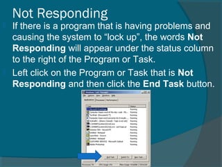 Not Responding
 If there is a program that is having problems and
causing the system to “lock up”, the words Not
Responding will appear under the status column
to the right of the Program or Task.
 Left click on the Program or Task that is Not
Responding and then click the End Task button.
 