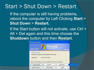 Start > Shut Down > Restart
 If the computer is still having problems,
reboot the computer by Left Clicking Start >
Shut Down > Restart.
 If the Start button will not activate, use Ctrl +
Alt + Del again and this time choose the
Shutdown button and then Restart.
 