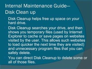 Internal Maintenance Guide—
Disk Clean up
 Disk Cleanup helps free up space on your
hard drive.
 Disk Cleanup searches your drive, and then
shows you temporary files (used by Internet
Explorer to cache or save pages on websites
visited by the user. This allows such websites
to load quicker the next time they are visited)
and unnecessary program files that you can
safely delete.
 You can direct Disk Cleanup to delete some or
all of those files.
 
