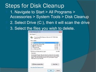 Steps for Disk Cleanup
 1. Navigate to Start > All Programs >
Accessories > System Tools > Disk Cleanup
 2. Select Drive (C:), then it will scan the drive
 3. Select the files you wish to delete.
 