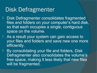 Disk Defragmenter
 Disk Defragmenter consolidates fragmented
files and folders on your computer’s hard disk,
so that each occupies a single, contiguous
space on the volume.
 As a result your system can gain access to
your files and folders and save new one more
efficiently.
 By consolidating your file and folders, Disk
Defragmenter also consolidates the volume’s
free space, making it less likely that new files
will be fragmented.
 