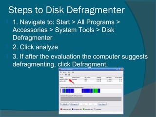 Steps to Disk Defragmenter
 1. Navigate to: Start > All Programs >
Accessories > System Tools > Disk
Defragmenter
 2. Click analyze
 3. If after the evaluation the computer suggests
defragmenting, click Defragment.
 