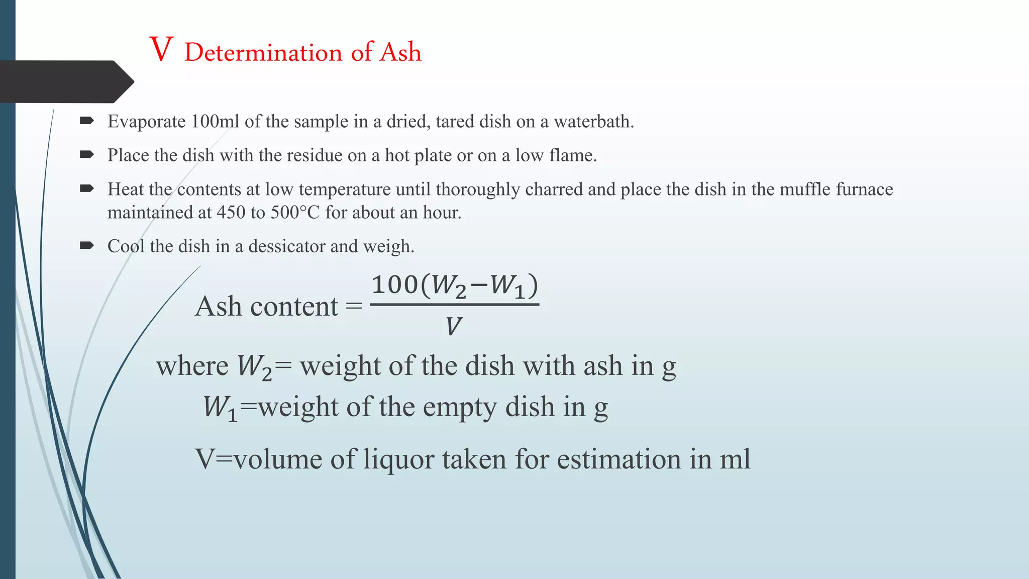 V Determination of Ash
 Evaporate 100ml of the sample in a dried, tared dish on a waterbath.
 Place the dish with the residue on a hot plate or on a low flame.
 Heat the contents at low temperature until thoroughly charred and place the dish in the muffle furnace
maintained at 450 to 500°C for about an hour.
 Cool the dish in a dessicator and weigh.
Ash content =
100(𝑊2−𝑊1)
𝑉
where 𝑊2= weight of the dish with ash in g
𝑊1=weight of the empty dish in g
V=volume of liquor taken for estimation in ml
 