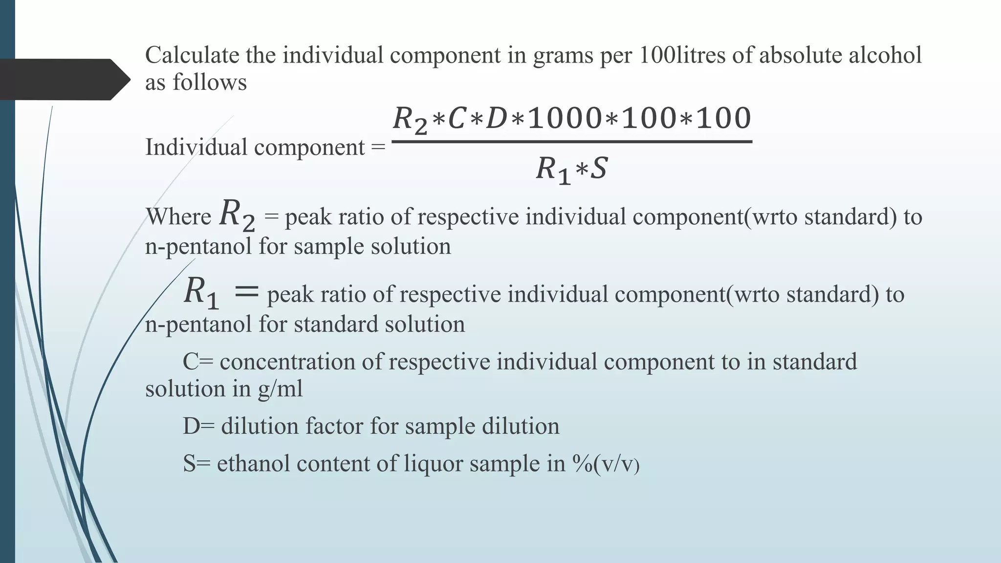 Calculate the individual component in grams per 100litres of absolute alcohol
as follows
Individual component =
𝑅2∗𝐶∗𝐷∗1000∗100∗100
𝑅1∗𝑆
Where 𝑅2 = peak ratio of respective individual component(wrto standard) to
n-pentanol for sample solution
𝑅1 = peak ratio of respective individual component(wrto standard) to
n-pentanol for standard solution
C= concentration of respective individual component to in standard
solution in g/ml
D= dilution factor for sample dilution
S= ethanol content of liquor sample in %(v/v)
 