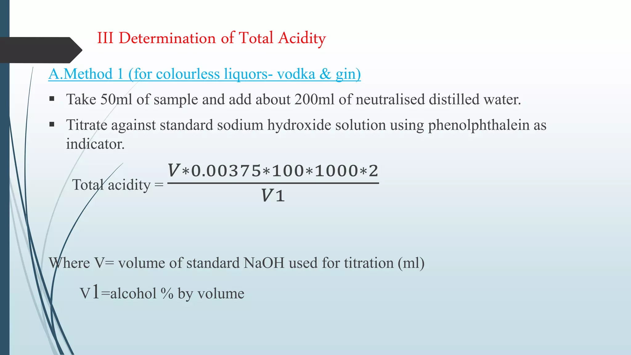 III Determination of Total Acidity
A.Method 1 (for colourless liquors- vodka & gin)
 Take 50ml of sample and add about 200ml of neutralised distilled water.
 Titrate against standard sodium hydroxide solution using phenolphthalein as
indicator.
Total acidity =
𝑉∗0.00375∗100∗1000∗2
𝑉1
Where V= volume of standard NaOH used for titration (ml)
V1=alcohol % by volume
 