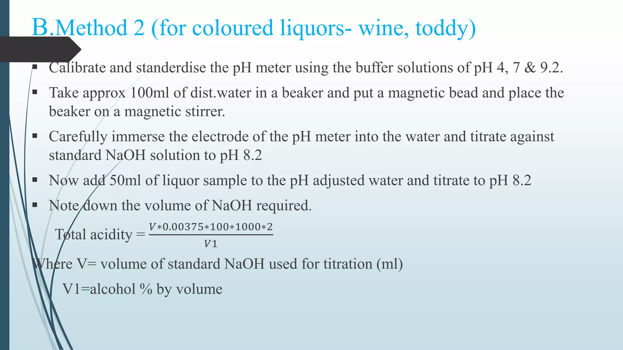 B.Method 2 (for coloured liquors- wine, toddy)
 Calibrate and standerdise the pH meter using the buffer solutions of pH 4, 7 & 9.2.
 Take approx 100ml of dist.water in a beaker and put a magnetic bead and place the
beaker on a magnetic stirrer.
 Carefully immerse the electrode of the pH meter into the water and titrate against
standard NaOH solution to pH 8.2
 Now add 50ml of liquor sample to the pH adjusted water and titrate to pH 8.2
 Note down the volume of NaOH required.
Total acidity =
𝑉∗0.00375∗100∗1000∗2
𝑉1
Where V= volume of standard NaOH used for titration (ml)
V1=alcohol % by volume
 