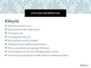 EE9GC3
Előnyök
 Ahol eső esik, folyó is van.
 Nem használ fosszilis tüzelőanyagot.
 A víz ingyen van.
 A vízutánpótlás folytonos.
 Nem keletkezik veszélyes hulladék.
 Áradások kezelése, hajózhatóság biztosítása.
 Nincs szennyezőanyag (üvegházgáz) kibocsátás.
 A mesterséges tavak változatos élővilágnak adnak otthont.
 A mesterséges tavak pihenés és üdülés céljára is rendelkezésre állnak.
FOLYAMI VÍZERŐMŰVEK
 