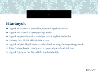 EE9GC3
Hátrányok
 A gátak visszatartják a hordalékot, iszapot és egyéb uszadékot.
 A gátak visszatartják a tápanyagok egy részét.
 A gátak megakadályozzák a szükséges tavaszi (tápláló) áradásokat.
 Az iszap és az üledék idővel feltölti a tavat.
 A gátak mögött felgyülemlenek a nehézfémek és az egyéb mérgező vegyületek.
 Időnként iszapkotrás szükséges (az iszap veszélyes hulladék is lehet).
 A gátak építése az élővilág radikális átalakulásával jár.
…
 