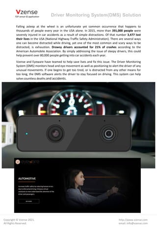 Driver Monitoring System(DMS) Solution
http://www.vzense.com
email: info@vzense.com
Copyright © Vzense 2021.
All Rights Reserved.
Falling asleep at the wheel is an unfortunate yet common occurrence that happens to
thousands of people every year in the USA alone. In 2015, more than 391,000 people were
severely injured in car accidents as a result of simple distractions. Of that number 3,477 lost
their lives in the USA (National Highway Traffic Safety Administration). There are several ways
one can become distracted while driving, yet one of the most common and scary ways to be
distracted, is exhaustion. Drowsy drivers accounted for 21% of crashes according to the
American Automobile Association. By simply addressing the issue of sleepy drivers, this could
help prevent over 80,000 people getting into car accidents each year.
Vzense and Eyeware have teamed to help save lives and fix this issue. The Driver Monitoring
System (DMS) monitors head and eye movement as well as positioning to alert the driver of any
unusual movements. If one begins to get too tired, or is distracted from any other means for
too long, the DMS software alerts the driver to stay focused on driving. This system can help
solve countless deaths and accidents.
 