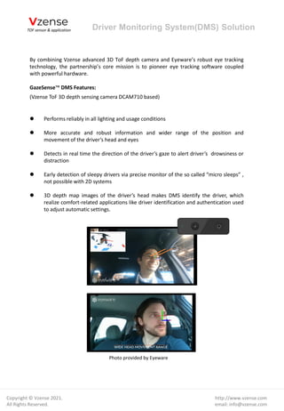 By combining Vzense advanced 3D ToF depth camera and Eyeware’s robust eye tracking
technology, the partnership’s core mission is to pioneer eye tracking software coupled
with powerful hardware.
GazeSense™ DMS Features:
(Vzense ToF 3D depth sensing camera DCAM710 based)
⚫ Performs reliably in all lighting and usage conditions
⚫ More accurate and robust information and wider range of the position and
movement of the driver’s head and eyes
⚫ Detects in real time the direction of the driver’s gaze to alert driver’s drowsiness or
distraction
⚫ Early detection of sleepy drivers via precise monitor of the so called “micro sleeps” ,
not possible with 2D systems
⚫ 3D depth map images of the driver’s head makes DMS identify the driver, which
realize comfort-related applications like driver identification and authentication used
to adjust automatic settings.
Driver Monitoring System(DMS) Solution
http://www.vzense.com
email: info@vzense.com
Copyright © Vzense 2021.
All Rights Reserved.
Photo provided by Eyeware
 