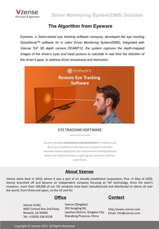 Eyeware, a Swiss-based eye tracking software company, developed the eye tracking
GazeSenseTM software for in cabin Driver Monitoring System(DMS). Integrated with
Vzense ToF 3D depth camera DCAM710, the system captures the depth-mapped
images of the driver’s eyes and head posture to calculate in real time the direction of
the driver’s gaze, to address driver drowsiness and distraction.
The Algorithm from Eyeware
Driver Monitoring System(DMS) Solution
http://www.vzense.com
email: info@vzense.com
Vzense starts back in 2016, where it was a part of an already established corporation, Pico. In May of 2020,
Vzense branched off and became an independent company focusing on ToF technology. Since the team’s
inception, more than 100,000 of our ToF products have been manufactured and distributed to clients all over
the world, from China and Japan, to the US and EU.
Office
http://www.vzense.com
Email: info@vzense.com
Contact
Vzense (USA)
8407 Central Ave 2nd Floor,
Newark, CA 94560
Tel: +1(650)-336-8158
Vzense (Qingdao)
393 Songling Rd,
Laoshan District, Qingdao City,
Shandong Province, China
Copyright © Vzense 2021. All Rights Reserved.
About Vzense
 