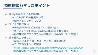 技術的にハマったポイント
● UnityのWebGLビルドが遅い
　→1ビルドに20分程度かかる
　→動作チェックがしにくい
● マイクが動かない
　→UnityのWebGLビルドはマイク非対応(！)
　→ボイスチャットはSkywayのSDKをjslibで繋ぐ実装
　→動作確認がブラウザでしか出来ないがWebGLビルドが遅い
● 日本語入力できない
　→WebGLビルドではテキストボックスは英語のみ
　→ライブラリを入れて解決
https://baba-s.hatenablog.com/entry/2020/01/29/090000
　→動作確認がブラウザでしか出来ないがWebGLビルドが遅い
 