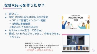 なぜVZeroを作ったか？
● 暇つぶし
● ONE JAPAN HACKATHON 2020参加
→コロナの影響でオンライン開催
→1週間の準備期間
→割となんでも作れるなぁ
● なんかcluster流行ってるなぁ。
● 最近、Unity力上がってきたし、作れるかなぁ。
→作った。
初期のプロトタイプ
音声通信・ビデオチャット部分はTwilio
アバターは組み込みモデルのみ
→VRM対応し公開したのがVZero
 