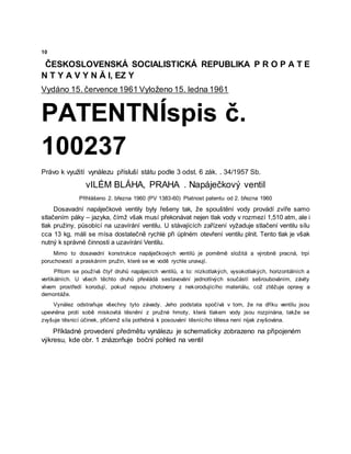 10
ČESKOSLOVENSKÁ SOCIALISTICKÁ REPUBLIKA P R O P A T E
N T Y A V Y N Ă I, EZ Y
Vydáno 15. července 1961 Vyloženo 15. ledna 1961
PATENTNÍspis č.
100237
Právo k využití vynálezu přísluší státu podle 3 odst. 6 zák. . 34/1957 Sb.
vILÉM BLÁHA, PRAHA . Napáječkový ventil
Přihlášeno 2. března 1960 (PV 1383-60) Platnost patentu od 2. března 1960
Dosavadní napáječkové ventily byly řešeny tak, že spouštění vody provádí zvíře samo
stlačením páky – jazyka, čímž však musí překonávat nejen tlak vody v rozmezí 1,510 atm, ale i
tlak pružiny, působící na uzavírání ventilu. U stávajících zařízení vyžaduje stlačení ventilu sílu
cca 13 kg, máli se mísa dostatečně rychlė při úplném otevření ventilu plnit. Tento tlak je však
nutný k správné činnosti a uzavírání Ventilu.
Mimo to dosavadní konstrukce napáječkových ventilů je poměrně složitá a výrobně pracná, trpí
poruchovostí a praskáním pružin, které se ve vodě rychle unavují.
Přitom se používá čtyř druhů napájecích ventilů, a to: nízkotlakých, vysokotlakých, horizontálních a
vertikálních. U všech těchto druhů převládá sestavování jednotlivých součástí sešroubováním, závity
vlivem prostředí korodují, pokud nejsou zhotoveny z nekorodujícího materiálu, což ztěžuje opravy a
demontáže.
Vynález odstraňuje všechny tyto závady. Jeho podstata spočívá v tom, že na dříku ventilu jsou
upevněna proti sobě miskovitá těsnění z pružné hmoty, která tlakem vody jsou rozpínána, takže se
zvyšuje těsnicí účinek, přičemž síla potřebná k posouvání těsnícího tělesa není nijak zvyšována.
Příkladné provedení předmětu vynálezu je schematicky zobrazeno na připojeném
výkresu, kde obr. 1 znázorňuje boční pohled na ventil
 