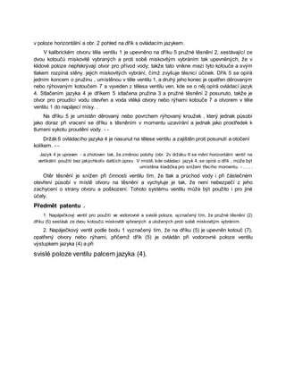 v poloze horizontální a obr. 2 pohled na dřík s ovládacím jazykem.
V kalibrickém otvoru těla ventilu 1 je upevněno na dříku 5 pružné těsnění 2, sestávající ze
dvou kotoučů miskovitě vybraných a proti sobě miskovitým vybráním tak upevněných, že v
klidové poloze nepřekrývají otvor pro přívod vody; takže tato vnikne mezi tyto kotouče a svým
tlakem rozpíná stěny. jejich miskovitých vybrání, čímž zvyšuje těsnicí účinek. Dřík 5 se opírá
jedním koncem o pružinu , umístěnou v těle ventilu 1, a druhý jeho konec je opatřen děrovaným
nebo rýhovaným kotoučem 7 a vyveden z tělesa ventilu ven, kde se o něj opírá ovládací jazyk
4. Stlačením jazyka 4 je dříkem 5 stlačena pružina 3 a pružné těsnění 2 posunuto, takže je
otvor pro proudící vodu otevřen a voda vtéká otvory nebo rýhami kotouče 7 a otvorem v těle
ventilu 1 do napájecí mísy. .
Na dříku 5 je umístěn děrovaný nebo povrchem rýhovaný kroužek , který jednak působí
jako doraz při vracení se dříku s těsněním v momentu uzavírání a jednak jako prostředek k
tlumení sykotu proudění vody. - -
Držák 6 ovládacího jazyka 4 je nasunut na tělese ventilu a zajištěn proti posunutí a otočení
kolíkem. - -
Jazyk 4 je upraven - a zhotoven tak, že změnou polohy (obr. 2v držáku 6 se mění horizontální ventil na
vertikální použití bez jakýchkoliv dalších úprav. V místě, kde ovládací jazyk 4. se opírá o dřík , může být
umístěna kladička pro snížení třecího momentu. - . . . .
Otěr těsnění je snížen při činnosti ventilu tím, že tlak a průchod vody i při částečném
otevření působí v místě otvoru na těsnění a vychyluje je tak, že není nebezpečí z jeho
zachycení o strany otvoru a poškození. Tohoto systému ventilu může být použito i pro jiné
účely.
Předmět patentu .
1. Napáječkový ventil pro použití ve vodorovné a svislé poloze, vyznačený tím, že pružné těsnění (2)
dříku (5) sestává ze dvou kotoučů miskovitě vybraných a uložených proti sobě miskovitým vybráním.
2. Napáječkový ventil podle bodu 1 vyznačený tím, že na dříku (5) je upevněn kotouč (7),
opatřený otvory nebo rýhami, přičemž dřík (5) je ovládán při vodorovné poloze ventilu
výstupkem jazyka (4) a při
svislé poloze ventilu palcem jazyka (4).
 