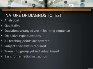 NATURE OF DIAGNOSTIC TEST
• Analytical
• Qualitative
• Questions arranged are in learning sequence
• Objective type questions
• All teaching points are covered
• Subject specialist is required
• Taken into group yet individual based
• Basis for remedial instruction
 
