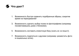 Что дает? Возможность быстро сравнить подобранные образы, сократив время на переодевание! Возможность сделать выбор позже по фотографиям (например посоветовавшись дома с близкими). Возможность составить клиентскую базу (знать их «в лицо»!). Возможность поделиться с другими (например: разместить фото в социальных сетях). 
