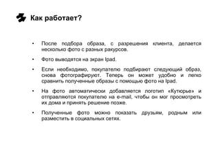 Как работает? После подбора образа, с разрешения клиента, делается несколько фото с разных ракурсов. Фото выводятся на экран  Ipad .  Если необходимо, покупателю подбирают следующий образ, снова фотографируют. Теперь он может удобно и легко сравнить полученные образы с помощью фото на  Ipad. На фото автоматически добавляется логотип «Кутюрье» и отправляются покупателю на  e-mail , чтобы он мог просмотреть их дома и принять решение позже.  Полученные фото можно показать друзьям, родным или разместить в социальных сетях. 