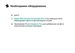Необходимое оборудование Ipad 2 Apple iPad Camera Connection Kit .  С его помощью легко перекидывать фото из фотоаппарата на  Ipad Приложения  Photo Captions Free   для добавление на фото покупателей логотипа «Кутюрье» 