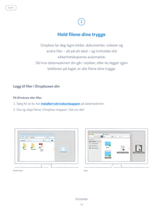 Hold filene dine trygge
Dropbox lar deg lagre bilder, dokumenter, videoer og
andre filer – alt på ett sted – og innholdet ditt
sikkerhetskopieres automatisk.
Så hvis datamaskinen din går i stykker, eller du legger igjen
telefonen på toget, er alle filene dine trygge.
På Windows eller Mac
1. Sørg for at du har installert skrivebordsappen på datamaskinen.
2. Dra og slipp filene i Dropbox-mappen. Det var det!
Legg til filer i Dropboxen din
WINDOWS
1
fortsetter
hjem
MAC
 