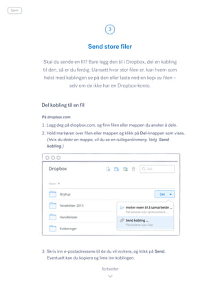 Skal du sende en fil? Bare legg den til i Dropbox, del en kobling
til den, så er du ferdig. Uansett hvor stor filen er, kan hvem som
helst med koblingen se på den eller laste ned en kopi av filen –
selv om de ikke har en Dropbox-konto.
På dropbox.com
1. Logg deg på dropbox.com, og finn filen eller mappen du ønsker å dele.
2. Hold markøren over filen eller mappen og klikk på Del-knappen som vises.
(Hvis du deler en mappe, vil du se en rullegardinmeny. Velg Send
kobling.)
3. Skriv inn e-postadressene til de du vil invitere, og klikk på Send.
Eventuelt kan du kopiere og lime inn koblingen.
Send store filer
3
fortsetter
Del kobling til en fil
hjem
 