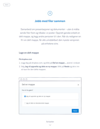 Samarbeid om presentasjoner og dokumenter – uten å måtte
sende filer frem og tilbake i e-poster. Opprett ganske enkelt en
delt mappe, og legg andre personer til i den. Når du redigerer en
fil i en delt mappe, får alle umiddelbart den nyeste versjonen
på enhetene sine.
På dropbox.com
1. Logg deg på dropbox.com, og klikk på Del en mappe … øverst i vinduet.
2. Velg Jeg vil opprette og dele en ny mappe, klikk på Neste og skriv inn
et navn for den delte mappen.
Jobb med filer sammen
4
fortsetter
Lage en delt mappe
hjem
 